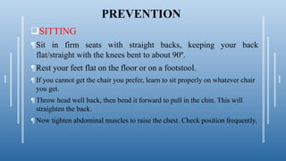 PREVENTION
SITTING
¶Sit in firm seats with straight backs, keeping your back
flat/straight with the knees bent to about 90º.
¶Rest your feet flat on the floor or on a footstool.
¶ If you cannot get the chair you prefer, learn to sit properly on whatever chair
you get.
¶ Throw head well back, then bend it forward to pull in the chin. This will
straighten the back.
¶ Now tighten abdominal muscles to raise the chest. Check position frequently.
 