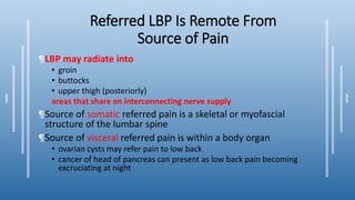 Referred LBP Is Remote From
Source of Pain
¶LBP may radiate into
• groin
• buttocks
• upper thigh (posteriorly)
areas that share an interconnecting nerve supply
¶Source of somatic referred pain is a skeletal or myofascial
structure of the lumbar spine
¶Source of visceral referred pain is within a body organ
• ovarian cysts may refer pain to low back
• cancer of head of pancreas can present as low back pain becoming
excruciating at night
 