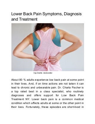 Lower Back Pain Symptoms, Diagnosis
and Treatment
Img Credits: doctorulzilei
About 80 % adults experience low back pain at some point
in their lives. And, if on time actions are not taken it can
lead to chronic and unbearable pain. Dr. Charla Fischer is
a top rated best in a class specialist, who routinely
diagnoses and offers support for Low Back Pain
Treatment NY. Lower back pain is a common medical
condition which affects adults at some or the other point in
their lives. Fortunately, these episodes are short-lived in
 