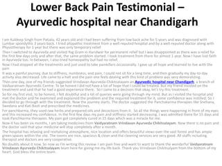 Lower Back Pain Testimonial –
Ayurvedic hospital near Chandigarh
I am Kuldeep Singh from Patiala, 42 years old and I had been suffering from low back ache for 5 years and was diagnosed with
Lumbar spondylitis 3 years back. I tried allopathic treatment from a well-reputed hospital and by a well-reputed doctor along with
Physiotherapy for 1 year but there was only temporary relief.
Then I switched to Ayurveda and visited Yog Gram in Haridwar for permanent relief but I was disappointed as there was a relief for
the first few days only and after that, the same problem started. I took treatment from there for almost 1 year. Now I have lost faith
in Ayurveda too. In between, I also tried homeopathy but had no relief.
Now I had stopped all the treatments and just used to take painkillers occasionally. I gave up all hope and learned to live with the
pain
It was a painful journey, due to stiffness, numbness, and pain, I could not sit for a long time, and then gradually my day-to-day
activity also decreased. Life came to a halt and the pain one feels dealing with this kind of problem was very demoralizing.
Then one day, one of my friends suggested Vrindavan Ayurveda Chikitsalayam an Ayurvedic hospital near Chandigarh, a branch of
Vaidyaratnam Ayurvedic Centre. To be honest I did not have a lot of hope that I could be treated. But my friend insisted on the
treatment and said that he had a good experience there. So I came to a decision that okay, let’s try this treatment.
So for my first visit, to be honest, I felt doubtful and a lot of queries were going through my mind. But as I visited the hospital and
met the doctor and he examined and explained the problem and the required treatment for it, some confidence was instilled. So I
decided to go through with the treatment. Now the journey starts. The doctor suggested the Panchakarma therapies like Snehana,
Swedana and Kati Basti and prescribed the medicines.
For panchkarma, they used raw herbs and prepared oils and decoctions from it. So all the things were happening in front of my eyes
and this increased my confidence. In the first few days my pain and stiffness started decreasing. I was admitted there for 15 days and
took Panchkarma therapies. My pain got completely cured in 15 days which was a miracle for me.
Now it has been six months, I am taking medicines from Vaidyaratnam Vrindavan Ayurveda Chikitsalayam. Now there is no pain and
the doctor said that your medicine will stop completely after a month.
The hospital has relaxing and revitalizing atmosphere, nice location and offers beautiful views over the vast forest and has ample
green spaces within the site. The rooms are nice, spacious & clean and the cleaning services are very good. All staffs including
therapist and doctors are very cooperative.
No doubts about it now. So now as I’m writing this review. I am pain free and want to want to thank the wonderful Vaidyaratnam
Vrindavan Ayurveda Chikitsalayam team here for giving me my life back. Thank you Vrindavan Chikitsalyam from the bottom of my
heart. God bless the entire team.
 