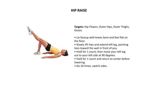 Targets: Hip Flexors, Outer Hips, Outer Thighs,
Glutes
• Lie faceup with knees bent and feet flat on
the floor.
• Slowly lift hips and extend left leg, pointing
toes toward the wall in front of you.
• Hold for 1 count, then move your left leg
out to your left side at 90 degrees.
• Hold for 1 count and return to center before
lowering.
• Do 10 times; switch sides.
HIP RAISE
 