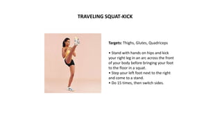 Targets: Thighs, Glutes, Quadriceps
• Stand with hands on hips and kick
your right leg in an arc across the front
of your body before bringing your foot
to the floor in a squat.
• Step your left foot next to the right
and come to a stand.
• Do 15 times, then switch sides.
TRAVELING SQUAT-KICK
 