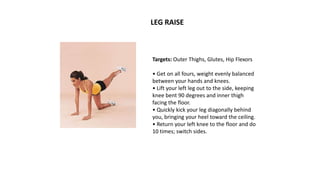 Targets: Outer Thighs, Glutes, Hip Flexors
• Get on all fours, weight evenly balanced
between your hands and knees.
• Lift your left leg out to the side, keeping
knee bent 90 degrees and inner thigh
facing the floor.
• Quickly kick your leg diagonally behind
you, bringing your heel toward the ceiling.
• Return your left knee to the floor and do
10 times; switch sides.
LEG RAISE
 