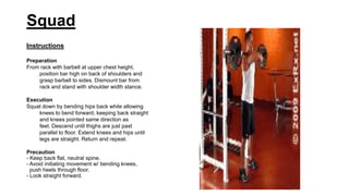 Squad
Instructions
Preparation
From rack with barbell at upper chest height,
position bar high on back of shoulders and
grasp barbell to sides. Dismount bar from
rack and stand with shoulder width stance.
Execution
Squat down by bending hips back while allowing
knees to bend forward, keeping back straight
and knees pointed same direction as
feet. Descend until thighs are just past
parallel to floor. Extend knees and hips until
legs are straight. Return and repeat.
Precaution
- Keep back flat, neutral spine.
- Avoid initiating movement w/ bending knees,
push heels through floor.
- Look straight forward.
 