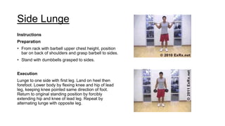 Side Lunge
Instructions
Preparation
• From rack with barbell upper chest height, position
bar on back of shoulders and grasp barbell to sides.
• Stand with dumbbells grasped to sides.
Execution
Lunge to one side with first leg. Land on heel then
forefoot. Lower body by flexing knee and hip of lead
leg, keeping knee pointed same direction of foot.
Return to original standing position by forcibly
extending hip and knee of lead leg. Repeat by
alternating lunge with opposite leg.
 