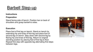 Barbell Step-up
Instructions
Preparation
Stand facing side of bench. Position bar on back of
shoulders and grasp barbell to sides.
Execution
Place foot of first leg on bench. Stand on bench by
extending hip and knee of first leg and place foot of
second leg on bench. Step down with second leg by
flexing hip and knee of first leg. Return to original
standing position by placing foot of first leg to floor.
Repeat first step with opposite leg alternating first steps
between legs.
 