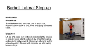 Barbell Lateral Step-up
Instructions
Preparation
Stand between two benches, one to each side.
Position bar on back of shoulders and grasp barbell to
sides.
Execution
Lift leg and place foot on bench to side slightly forward
of straight knee. Stand on bench by straightening leg
and pushing body upward. Step down returning feet to
original position. Repeat with opposite leg alternating
between legs.
 