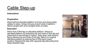 Cable Step-up
Instructions
Preparation
Stand behind elevated platform and low and close pulley
cables to sides. Grasp stirrups at each side of platform.
Stand upright with arms straight down at sides.
Execution
Place foot of first leg on elevated platform. Stand on
elevated platform by extending hip and knee of first leg and
place foot of second leg on bench. Step down with second
leg by flexing hip and knee of first leg. Return to original
standing position by placing foot of first leg to lower
position. Repeat first step with opposite leg alternating first
steps between legs.
 