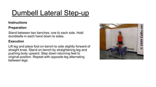 Dumbell Lateral Step-up
Instructions
Preparation
Stand between two benches, one to each side. Hold
dumbbells in each hand down to sides.
Execution
Lift leg and place foot on bench to side slightly forward of
straight knee. Stand on bench by straightening leg and
pushing body upward. Step down returning feet to
original position. Repeat with opposite leg alternating
between legs.
 