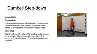 Dumbell Step-down
Instructions
Preparation
Hold dumbbells in each hand down to sides and
stand with one foot on bench. Position foot on
bench to side slightly forward of straight knee.
Execution
Stand on bench by straightening leg and pushing
body upward. Step down returning foot off of
bench to floor and epeat. Continue with opposite
position.
 