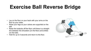 • Lay on the floor on your back with your arms on the
floor by your sides.
• Raise your legs so your calves are supported on the
ball.
• Raise the buttocks off the floor until there is a straight
line between the shoulders (on the floor) and ankles
(on the ball).
• Hold for up to 5 seconds and return to the floor.
Exercise Ball Reverse Bridge
 