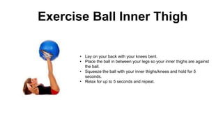 Exercise Ball Inner Thigh
• Lay on your back with your knees bent.
• Place the ball in between your legs so your inner thighs are against
the ball.
• Squeeze the ball with your inner thighs/knees and hold for 5
seconds.
• Relax for up to 5 seconds and repeat.
 