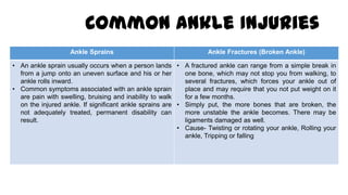 Common Ankle Injuries
Ankle Sprains Ankle Fractures (Broken Ankle)
• An ankle sprain usually occurs when a person lands
from a jump onto an uneven surface and his or her
ankle rolls inward.
• Common symptoms associated with an ankle sprain
are pain with swelling, bruising and inability to walk
on the injured ankle. If significant ankle sprains are
not adequately treated, permanent disability can
result.
• A fractured ankle can range from a simple break in
one bone, which may not stop you from walking, to
several fractures, which forces your ankle out of
place and may require that you not put weight on it
for a few months.
• Simply put, the more bones that are broken, the
more unstable the ankle becomes. There may be
ligaments damaged as well.
• Cause- Twisting or rotating your ankle, Rolling your
ankle, Tripping or falling
 
