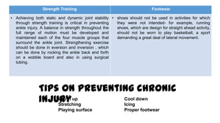 Strength Training Footwear
• Achieving both static and dynamic joint stability
through strength training is critical in preventing
ankle injury. A balance in strength throughout the
full range of motion must be developed and
maintained each of the four muscle groups that
surround the ankle joint. Strengthening exercise
should be done in eversion and inversion , which
can be done by rocking the ankle back and forth
on a wobble board and also in using surgical
tubing.
• shoes should not be used in activities for which
they were not intended- for example, running
shoes, which are design for straight ahead activity,
should not be worn to play basketball, a sport
demanding a great deal of lateral movement.
Tips on preventing chronic
injuryWarm up Cool down
Stretching Icing
Playing surface Proper footwear
 