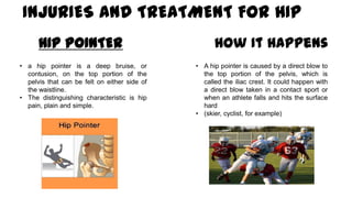INJURIES AND TREATMENT FOR HIP
HIP POINTER
• a hip pointer is a deep bruise, or
contusion, on the top portion of the
pelvis that can be felt on either side of
the waistline.
• The distinguishing characteristic is hip
pain, plain and simple.
How It Happens
• A hip pointer is caused by a direct blow to
the top portion of the pelvis, which is
called the iliac crest. It could happen with
a direct blow taken in a contact sport or
when an athlete falls and hits the surface
hard
• (skier, cyclist, for example)
 