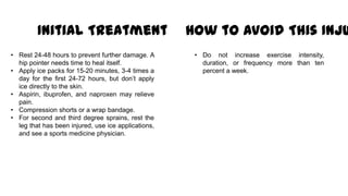 Initial Treatment
• Rest 24-48 hours to prevent further damage. A
hip pointer needs time to heal itself.
• Apply ice packs for 15-20 minutes, 3-4 times a
day for the first 24-72 hours, but don’t apply
ice directly to the skin.
• Aspirin, ibuprofen, and naproxen may relieve
pain.
• Compression shorts or a wrap bandage.
• For second and third degree sprains, rest the
leg that has been injured, use ice applications,
and see a sports medicine physician.
How to Avoid This Inju
• Do not increase exercise intensity,
duration, or frequency more than ten
percent a week.
 