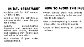 Initial Treatment
• Apply ice packs for 15-20 minutes,
3-4 times a day.
• Avoid or limit the activities or
movements that cause the pain
for 2-3 days.
• Aspirin, acetaminophen,
ibuprofen and naproxen may
relieve pain. Aspirin, ibuprofen
and naproxen may relieve pain
and reduce inflammation.
• Use crutches if pain makes
walking difficult.
How to Avoid This Inju
• Wear athletic shoes that provide
adequate cushioning in the soles and
side-to-side support.
• Use protective padding to prevent hip
injuries that might lead to bursitis.
• Avoid or limit running on banked
surfaces
 