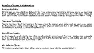 Benefits of Lower Body Exercises
Improve Daily Life
Strong legs are important for daily activity. From walking and running to climbing stairs, leg exercises
help strengthen your legs for daily life and all physical activity like increases bone strength, improves
your balance and stamina and decreases injuries to your knees and hips, along with your risk of falling.
Tone Your Total Body
Toning the lower body is important for supporting the rest of your body; such as your core, upper
body and head. Strong lower body helps slow the physical weakness that is part of the aging process
and maintains balance, stamina and confidence.
Burn More Calories
As the biggest muscles in the body, leg muscles require more blood. The heart beats more to supply
new blood to the lower body. By exercising the thighs, hamstrings, calves, and glutes, you can kick-
start your metabolism and burn more calories.
Get in Better Shape
Strengthening your lower body allows you to perform more intense physical activity.
 