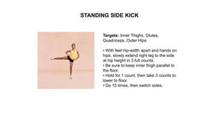 Targets: Inner Thighs, Glutes,
Quadriceps, Outer Hips
• With feet hip-width apart and hands on
hips, slowly extend right leg to the side
at hip height in 3 full counts.
• Be sure to keep inner thigh parallel to
the floor.
• Hold for 1 count, then take 3 counts to
lower to floor.
• Do 15 times, then switch sides.
STANDING SIDE KICK
 