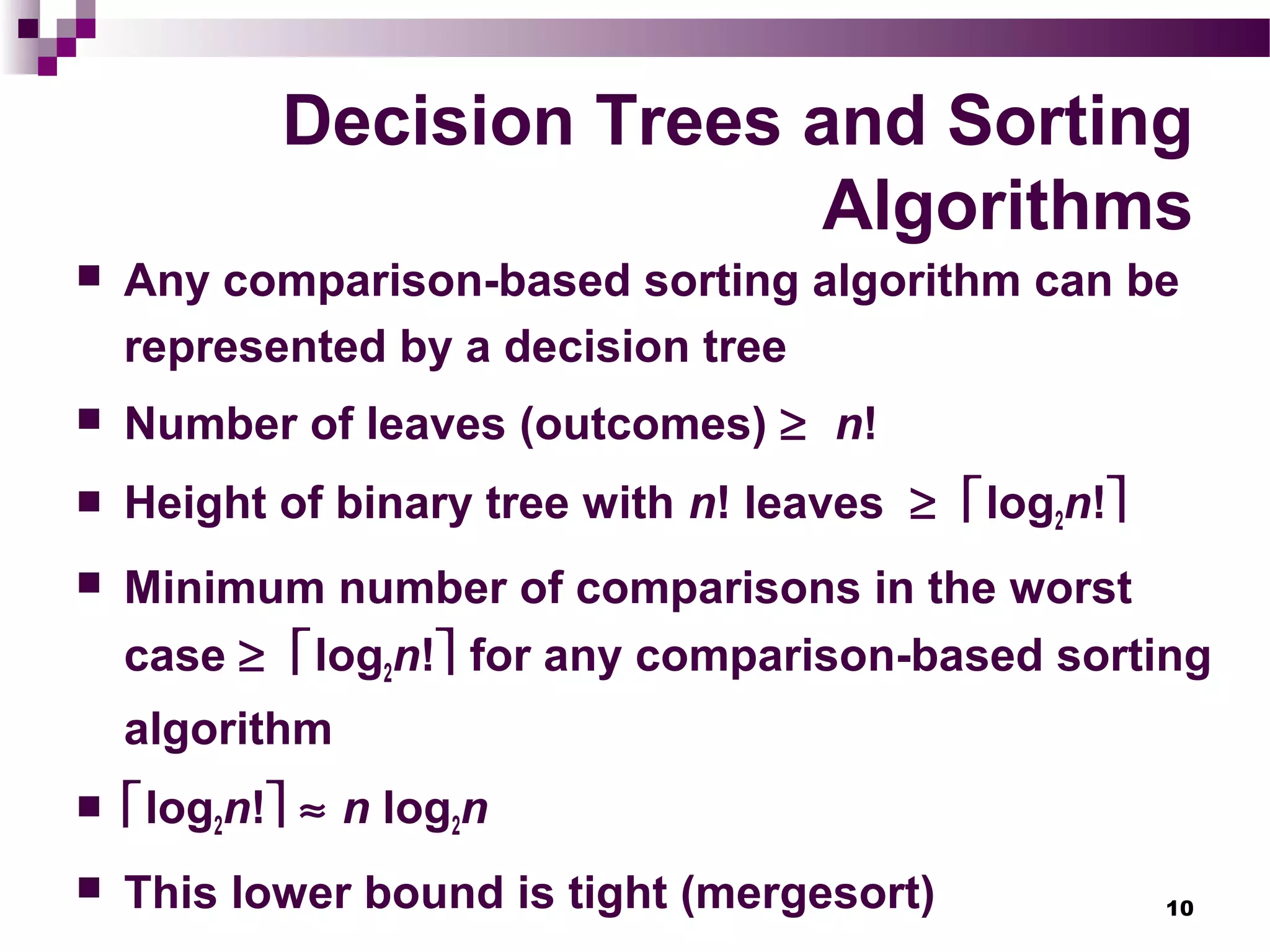 10
Decision Trees and Sorting
Algorithms
 Any comparison-based sorting algorithm can be
represented by a decision tree
 Number of leaves (outcomes) ≥ n!
 Height of binary tree with n! leaves ≥ log2n!
 Minimum number of comparisons in the worst
case ≥ log2n! for any comparison-based sorting
algorithm
 log2n! ≈ n log2n
 This lower bound is tight (mergesort)
 