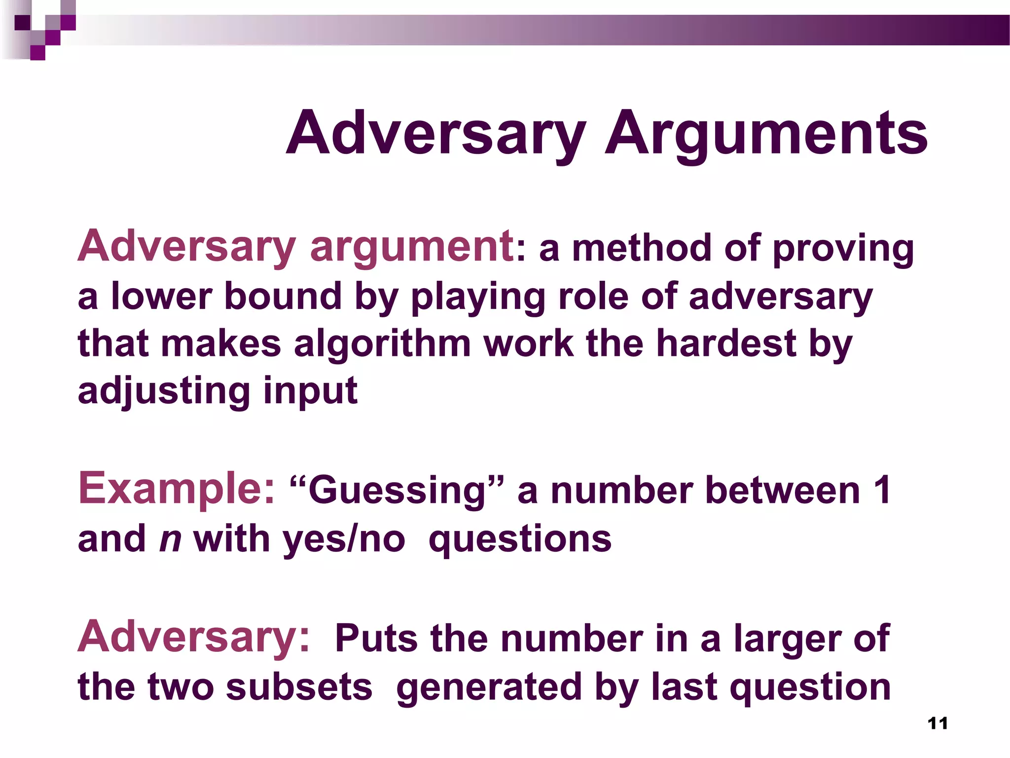 11
Adversary Arguments
Adversary argument: a method of proving
a lower bound by playing role of adversary
that makes algorithm work the hardest by
adjusting input
Example: “Guessing” a number between 1
and n with yes/no questions
Adversary: Puts the number in a larger of
the two subsets generated by last question
 