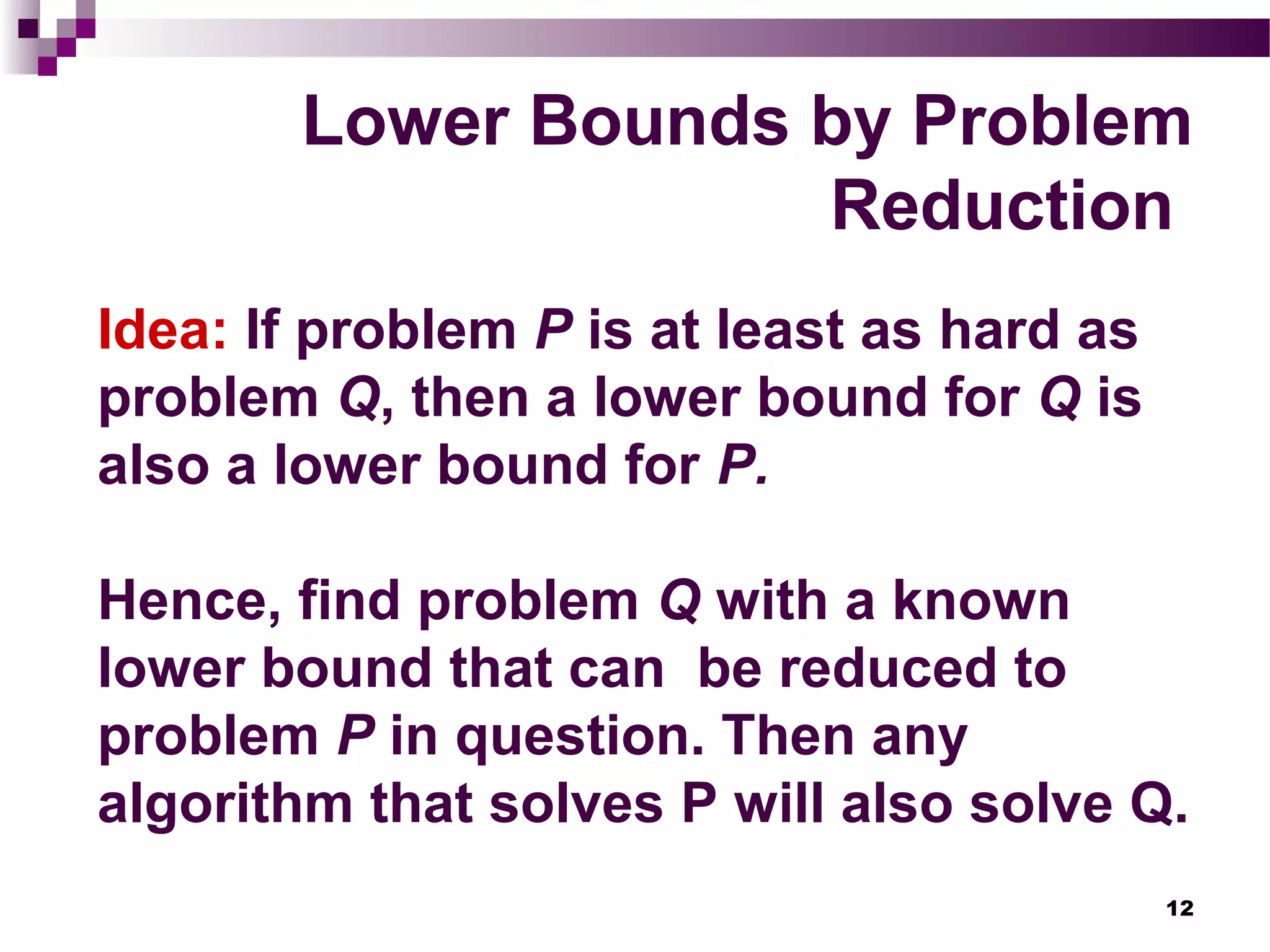 12
Lower Bounds by Problem
Reduction
Idea: If problem P is at least as hard as
problem Q, then a lower bound for Q is
also a lower bound for P.
Hence, find problem Q with a known
lower bound that can be reduced to
problem P in question. Then any
algorithm that solves P will also solve Q.
 