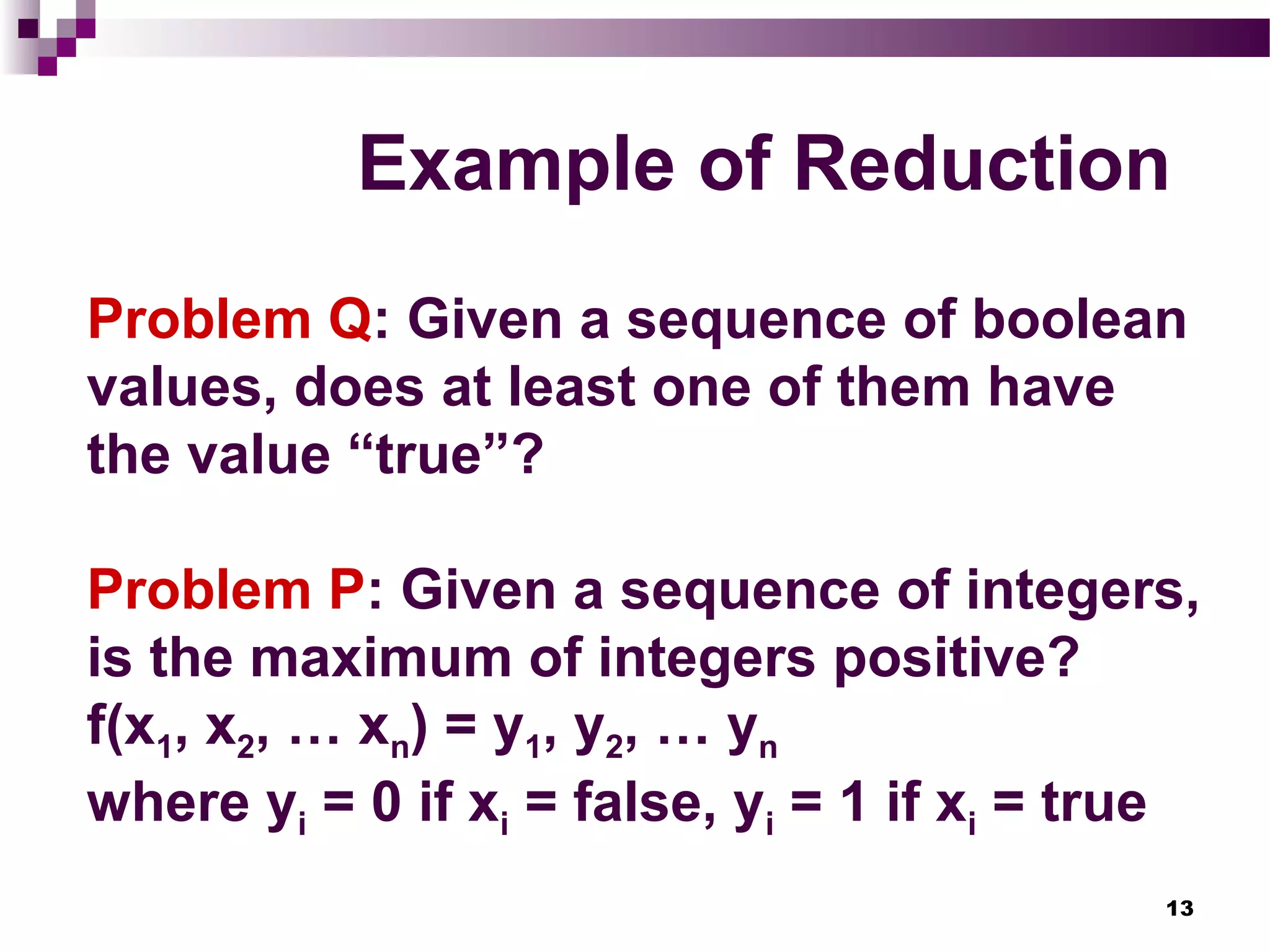 13
Example of Reduction
Problem Q: Given a sequence of boolean
values, does at least one of them have
the value “true”?
Problem P: Given a sequence of integers,
is the maximum of integers positive?
f(x1, x2, … xn) = y1, y2, … yn
where yi = 0 if xi = false, yi = 1 if xi = true
 