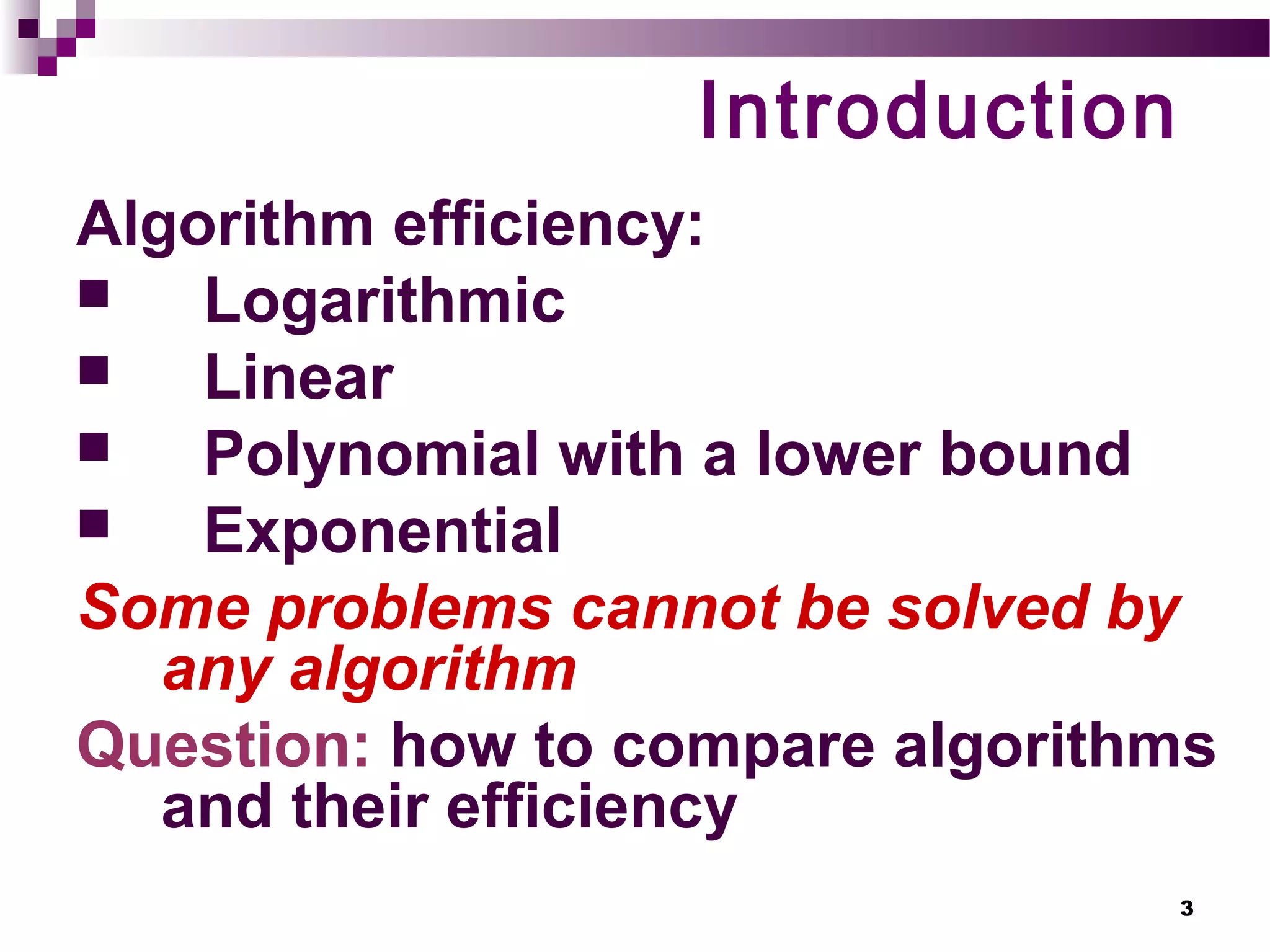 3
Introduction
Algorithm efficiency:
 Logarithmic
 Linear
 Polynomial with a lower bound
 Exponential
Some problems cannot be solved by
any algorithm
Question: how to compare algorithms
and their efficiency
 