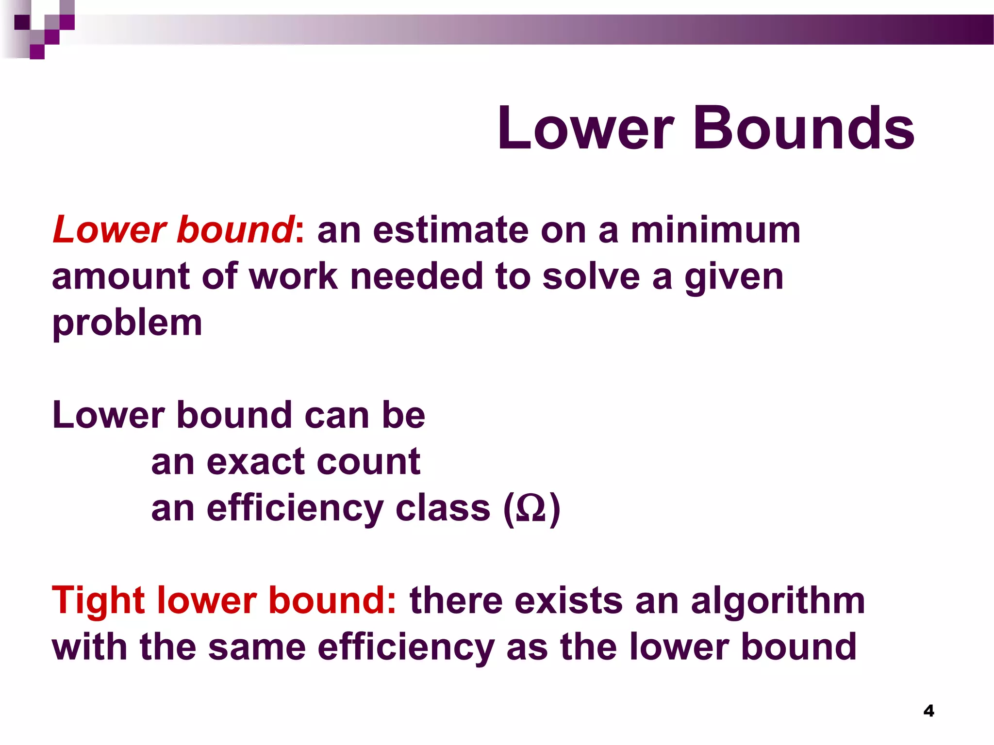 4
Lower Bounds
Lower bound: an estimate on a minimum
amount of work needed to solve a given
problem
Lower bound can be
an exact count
an efficiency class (Ω)
Tight lower bound: there exists an algorithm
with the same efficiency as the lower bound
 