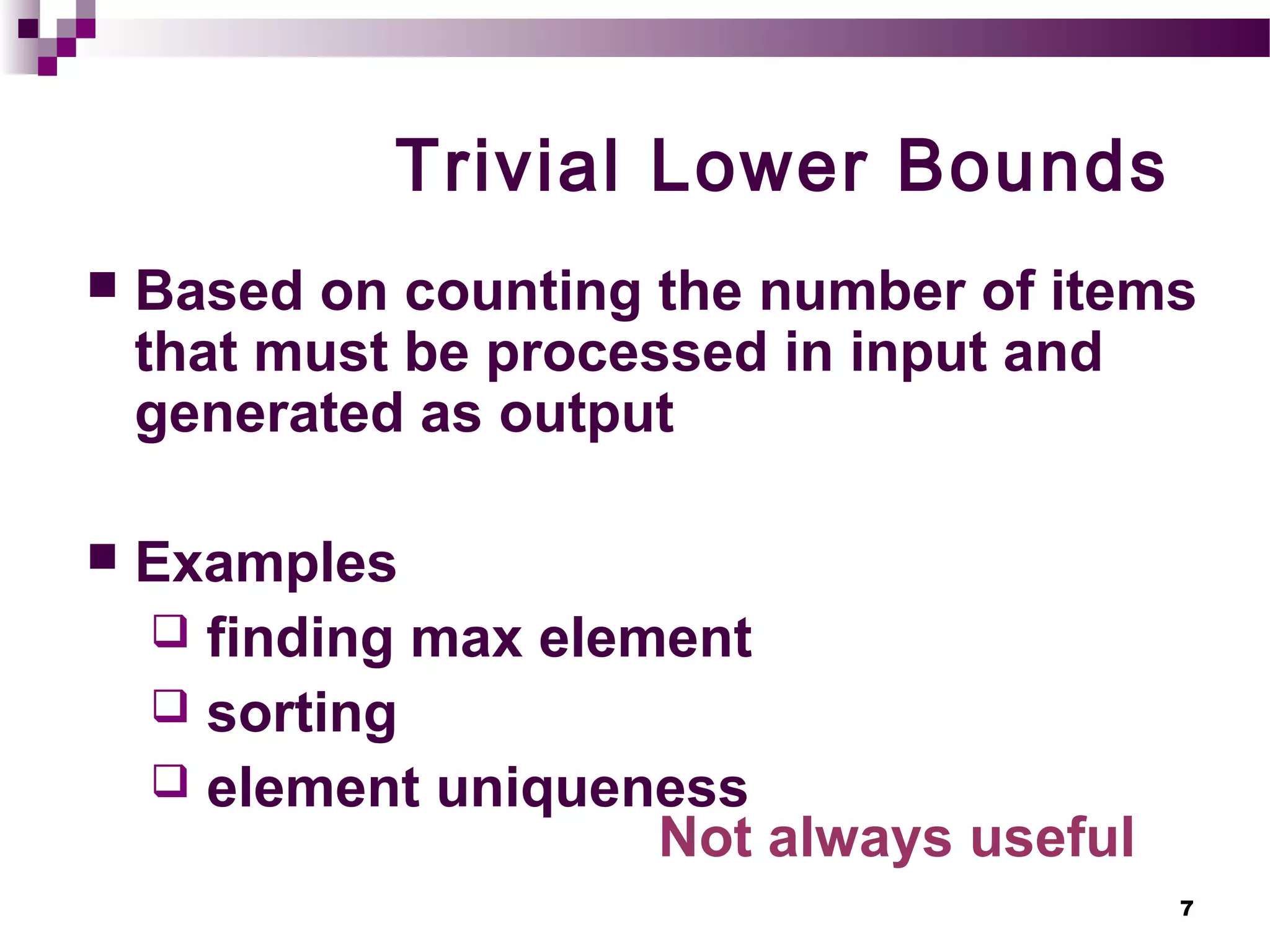 7
Trivial Lower Bounds
 Based on counting the number of items
that must be processed in input and
generated as output
 Examples
 finding max element
 sorting
 element uniqueness
Not always useful
 
