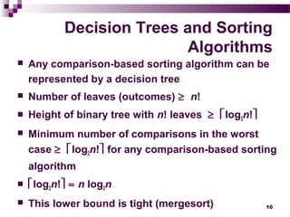 10
Decision Trees and Sorting
Algorithms
 Any comparison-based sorting algorithm can be
represented by a decision tree
 Number of leaves (outcomes) ≥ n!
 Height of binary tree with n! leaves ≥ log2n!
 Minimum number of comparisons in the worst
case ≥ log2n! for any comparison-based sorting
algorithm
 log2n! ≈ n log2n
 This lower bound is tight (mergesort)
 