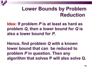 12
Lower Bounds by Problem
Reduction
Idea: If problem P is at least as hard as
problem Q, then a lower bound for Q is
also a lower bound for P.
Hence, find problem Q with a known
lower bound that can be reduced to
problem P in question. Then any
algorithm that solves P will also solve Q.
 
