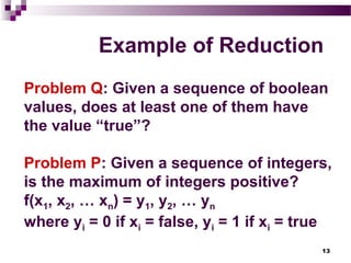 13
Example of Reduction
Problem Q: Given a sequence of boolean
values, does at least one of them have
the value “true”?
Problem P: Given a sequence of integers,
is the maximum of integers positive?
f(x1, x2, … xn) = y1, y2, … yn
where yi = 0 if xi = false, yi = 1 if xi = true
 