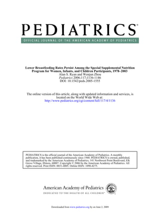 Lower Breastfeeding Rates Persist Among the Special Supplemental Nutrition
   Program for Women, Infants, and Children Participants, 1978–2003
                      Alan S. Ryan and Wenjun Zhou
                      Pediatrics 2006;117;1136-1146
                      DOI: 10.1542/peds.2005-1555



The online version of this article, along with updated information and services, is
                       located on the World Wide Web at:
             http://www.pediatrics.org/cgi/content/full/117/4/1136




PEDIATRICS is the official journal of the American Academy of Pediatrics. A monthly
publication, it has been published continuously since 1948. PEDIATRICS is owned, published,
and trademarked by the American Academy of Pediatrics, 141 Northwest Point Boulevard, Elk
Grove Village, Illinois, 60007. Copyright © 2006 by the American Academy of Pediatrics. All
rights reserved. Print ISSN: 0031-4005. Online ISSN: 1098-4275.




                      Downloaded from www.pediatrics.org by on June 2, 2009
 