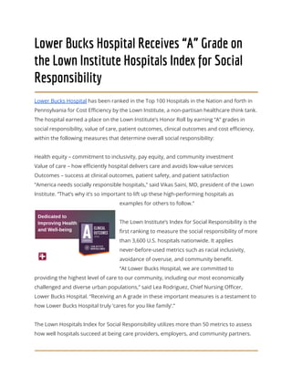 Lower Bucks Hospital Receives “A” Grade on
the Lown Institute Hospitals Index for Social
Responsibility
Lower Bucks Hospital has been ranked in the Top 100 Hospitals in the Nation and forth in
Pennsylvania for Cost Efficiency by the Lown Institute, a non-partisan healthcare think tank.
The hospital earned a place on the Lown Institute’s Honor Roll by earning “A” grades in
social responsibility, value of care, patient outcomes, clinical outcomes and cost efficiency,
within the following measures that determine overall social responsibility:
Health equity – commitment to inclusivity, pay equity, and community investment
Value of care – how efficiently hospital delivers care and avoids low-value services
Outcomes – success at clinical outcomes, patient safety, and patient satisfaction
“America needs socially responsible hospitals,” said Vikas Saini, MD, president of the Lown
Institute. “That’s why it’s so important to lift up these high-performing hospitals as
examples for others to follow.”
The Lown Institute’s Index for Social Responsibility is the
first ranking to measure the social responsibility of more
than 3,600 U.S. hospitals nationwide. It applies
never-before-used metrics such as racial inclusivity,
avoidance of overuse, and community benefit.
“At Lower Bucks Hospital, we are committed to
providing the highest level of care to our community, including our most economically
challenged and diverse urban populations,” said Lea Rodriguez, Chief Nursing Officer,
Lower Bucks Hospital. “Receiving an A grade in these important measures is a testament to
how Lower Bucks Hospital truly ‘cares for you like family’.”
The Lown Hospitals Index for Social Responsibility utilizes more than 50 metrics to assess
how well hospitals succeed at being care providers, employers, and community partners.
 