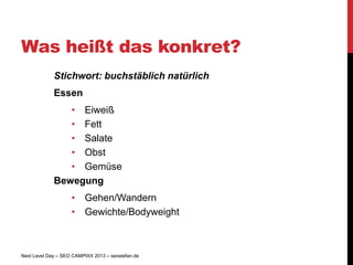 Was heißt das konkret?
             Stichwort: buchstäblich natürlich
             Essen
                • Eiweiß
                • Fett
                • Salate
                • Obst
                • Gemüse
             Bewegung
                    • Gehen/Wandern
                    • Gewichte/Bodyweight



Next Level Day – SEO CAMPIXX 2013 – seostefan.de
 