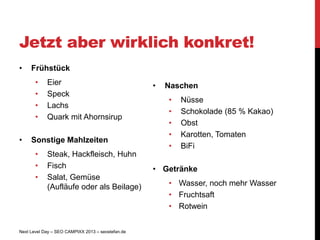 Jetzt aber wirklich konkret!
•    Frühstück
       •    Eier                                   •   Naschen
       •    Speck
                                                       •   Nüsse
       •    Lachs
                                                       •   Schokolade (85 % Kakao)
       •    Quark mit Ahornsirup
                                                       •   Obst
                                                       •   Karotten, Tomaten
•    Sonstige Mahlzeiten
                                                       •   BiFi
       •    Steak, Hackfleisch, Huhn
       •    Fisch                                  • Getränke
       •    Salat, Gemüse
            (Aufläufe oder als Beilage)                • Wasser, noch mehr Wasser
                                                       • Fruchtsaft
                                                       • Rotwein


Next Level Day – SEO CAMPIXX 2013 – seostefan.de
 