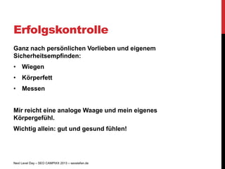Erfolgskontrolle
Ganz nach persönlichen Vorlieben und eigenem
Sicherheitsempfinden:
• Wiegen
• Körperfett
• Messen


Mir reicht eine analoge Waage und mein eigenes
Körpergefühl.
Wichtig allein: gut und gesund fühlen!




Next Level Day – SEO CAMPIXX 2013 – seostefan.de
 