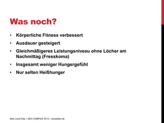 Was noch?
• Körperliche Fitness verbessert
• Ausdauer gesteigert
• Gleichmäßigeres Leistungsniveau ohne Löcher am
  Nachmittag (Fresskoma)
• Insgesamt weniger Hungergefühl
• Nur selten Heißhunger




Next Level Day – SEO CAMPIXX 2013 – seostefan.de
 