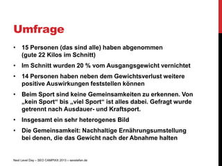Umfrage
• 15 Personen (das sind alle) haben abgenommen
  (gute 22 Kilos im Schnitt)
• Im Schnitt wurden 20 % vom Ausgangsgewicht vernichtet
• 14 Personen haben neben dem Gewichtsverlust weitere
  positive Auswirkungen feststellen können
• Beim Sport sind keine Gemeinsamkeiten zu erkennen. Von
  „kein Sport“ bis „viel Sport“ ist alles dabei. Gefragt wurde
  getrennt nach Ausdauer- und Kraftsport.
• Insgesamt ein sehr heterogenes Bild
• Die Gemeinsamkeit: Nachhaltige Ernährungsumstellung
  bei denen, die das Gewicht nach der Abnahme halten


Next Level Day – SEO CAMPIXX 2013 – seostefan.de
 