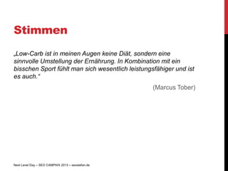 Stimmen
„Low-Carb ist in meinen Augen keine Diät, sondern eine
sinnvolle Umstellung der Ernährung. In Kombination mit ein
bisschen Sport fühlt man sich wesentlich leistungsfähiger und ist
es auch.“
                                                   (Marcus Tober)




Next Level Day – SEO CAMPIXX 2013 – seostefan.de
 