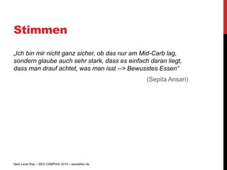 Stimmen
„Ich bin mir nicht ganz sicher, ob das nur am Mid-Carb lag,
sondern glaube auch sehr stark, dass es einfach daran liegt,
dass man drauf achtet, was man isst --> Bewusstes Essen“
                                                   (Sepita Ansari)




Next Level Day – SEO CAMPIXX 2013 – seostefan.de
 