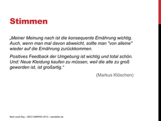 Stimmen
„Meiner Meinung nach ist die konsequente Ernährung wichtig.
Auch, wenn man mal davon abweicht, sollte man "von alleine"
wieder auf die Ernährung zurückkommen.
Positives Feedback der Umgebung ist wichtig und total schön.
Und: Neue Kleidung kaufen zu müssen, weil die alte zu groß
geworden ist, ist großartig.“
                                                   (Markus Klöschen)




Next Level Day – SEO CAMPIXX 2013 – seostefan.de
 