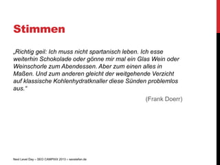 Stimmen
„Richtig geil: Ich muss nicht spartanisch leben. Ich esse
weiterhin Schokolade oder gönne mir mal ein Glas Wein oder
Weinschorle zum Abendessen. Aber zum einen alles in
Maßen. Und zum anderen gleicht der weitgehende Verzicht
auf klassische Kohlenhydratknaller diese Sünden problemlos
aus.“
                                                   (Frank Doerr)




Next Level Day – SEO CAMPIXX 2013 – seostefan.de
 
