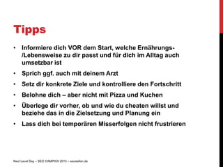 Tipps
• Informiere dich VOR dem Start, welche Ernährungs-
  /Lebensweise zu dir passt und für dich im Alltag auch
  umsetzbar ist
• Sprich ggf. auch mit deinem Arzt
• Setz dir konkrete Ziele und kontrolliere den Fortschritt
• Belohne dich – aber nicht mit Pizza und Kuchen
• Überlege dir vorher, ob und wie du cheaten willst und
  beziehe das in die Zielsetzung und Planung ein
• Lass dich bei temporären Misserfolgen nicht frustrieren




Next Level Day – SEO CAMPIXX 2013 – seostefan.de
 