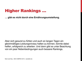 Higher Rankings …
… gibt es nicht durch eine Ernährungsumstellung.




Aber sich gesund zu fühlen und auch an langen Tagen ein
gleichmäßiges Leistungsniveau halten zu können, könnte dabei
helfen, erfolgreich zu arbeiten. Und dann gibt es unter Beachtung
von ein paar Nebenbedingungen auch bessere Rankings.



Next Level Day – SEO CAMPIXX 2013 – seostefan.de
 