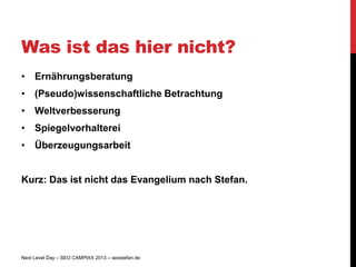 Was ist das hier nicht?
• Ernährungsberatung
• (Pseudo)wissenschaftliche Betrachtung
• Weltverbesserung
• Spiegelvorhalterei
• Überzeugungsarbeit


Kurz: Das ist nicht das Evangelium nach Stefan.




Next Level Day – SEO CAMPIXX 2013 – seostefan.de
 