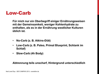 Low-Carb
         Für mich nur ein Oberbegriff einiger Ernährungsweisen
         mit der Gemeinsamkeit, weniger Kohlenhydrate zu
         enthalten, als es in der Ernährung westlicher Kulturen
         üblich ist.


         • No-Carb (z. B. Atkins-Diät)
         • Low-Carb (z. B. Paleo, Primal Blueprint, Schlank im
           Schlaf)
         • Slow-Carb (4h Body)


         Abtrennung teils unscharf, Hintergrund unterschiedlich

Next Level Day – SEO CAMPIXX 2013 – seostefan.de
 