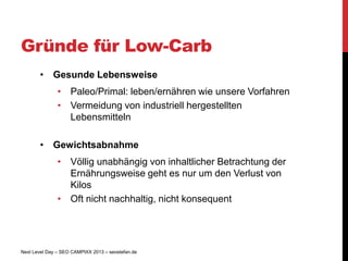 Gründe für Low-Carb
       • Gesunde Lebensweise
               • Paleo/Primal: leben/ernähren wie unsere Vorfahren
               • Vermeidung von industriell hergestellten
                 Lebensmitteln

       • Gewichtsabnahme
               • Völlig unabhängig von inhaltlicher Betrachtung der
                 Ernährungsweise geht es nur um den Verlust von
                 Kilos
               • Oft nicht nachhaltig, nicht konsequent




Next Level Day – SEO CAMPIXX 2013 – seostefan.de
 