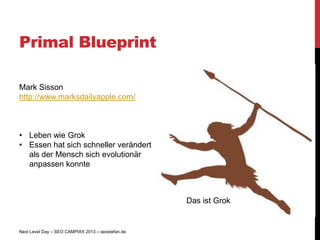Primal Blueprint

Mark Sisson
http://www.marksdailyapple.com/



• Leben wie Grok
• Essen hat sich schneller verändert
  als der Mensch sich evolutionär
  anpassen konnte



                                                   Das ist Grok


Next Level Day – SEO CAMPIXX 2013 – seostefan.de
 